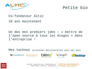 Petite bio 
Co-fondateur Altic 
10 ans maintenant 
Un des mes premiers jobs : « mettre de 
l'open source à tous les étages » dans 
l'entreprise ! 
Mes technos (orientées décisionnelles mais pas que) 
 