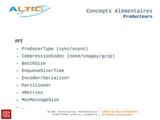 Concepts élémentaires 
Producteurs 
API 
– ProducerType (sync/async) 
– CompressionCodec (none/snappy/gzip) 
– BatchSize 
– EnqueueSize/Time 
– Encoder/Serializer 
– Partitioner 
– #Retries 
– MaxMessageSize 
– … 
 