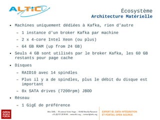 Écosystème 
Architecture Matérielle 
● Machines uniquement dédiées à Kafka, rien d'autre 
– 1 instance d'un broker Kafka par machine 
– 2 x 4-core Intel Xeon (ou plus) 
– 64 GB RAM (up from 24 GB) 
● Seuls 4 GB sont utilisés par le broker Kafka, les 60 GB 
restants pour page cache 
● Disques 
– RAID10 avec 14 spindles 
– Plus il y a de spindles, plus le débit du disque est 
important 
– 8x SATA drives (7200rpm) JBOD 
● Réseau 
– 1 GigE de préférence 
 