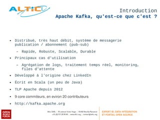Introduction 
Apache Kafka, qu'est-ce que c'est ? 
● Distribué, très haut débit, système de messagerie 
publication / abonnement (pub-sub) 
– Rapide, Robuste, Scalable, Durable 
● Principaux cas d'utilisation 
– Agrégation de logs, traitement temps réel, monitoring, 
files d'attente 
● Développé à l'origine chez LinkedIn 
● Écrit en Scala (un peu de Java) 
● TLP Apache depuis 2012 
● 9 core commiteurs, en eviron 20 contributeurs 
● http://kafka.apache.org 
 