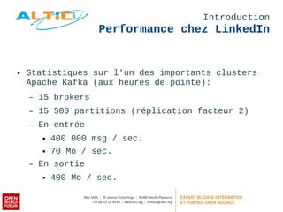 Introduction 
Performance chez LinkedIn 
● Statistiques sur l'un des importants clusters 
Apache Kafka (aux heures de pointe): 
– 15 brokers 
– 15 500 partitions (réplication facteur 2) 
– En entrée 
● 400 000 msg / sec. 
● 70 Mo / sec. 
– En sortie 
● 400 Mo / sec. 
 