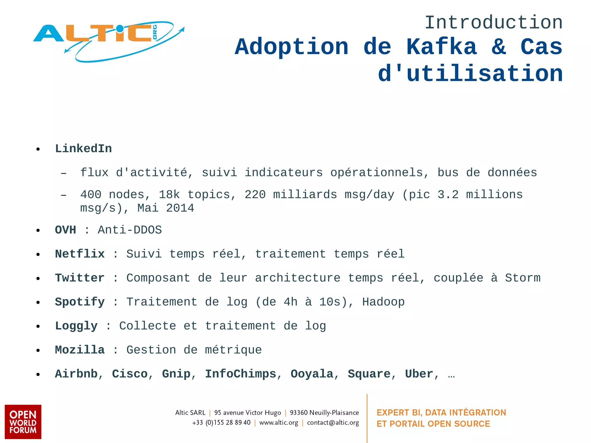 Introduction 
Adoption de Kafka & Cas 
d'utilisation 
● LinkedIn 
– flux d'activité, suivi indicateurs opérationnels, bus de données 
– 400 nodes, 18k topics, 220 milliards msg/day (pic 3.2 millions 
msg/s), Mai 2014 
● OVH : Anti-DDOS 
● Netflix : Suivi temps réel, traitement temps réel 
● Twitter : Composant de leur architecture temps réel, couplée à Storm 
● Spotify : Traitement de log (de 4h à 10s), Hadoop 
● Loggly : Collecte et traitement de log 
● Mozilla : Gestion de métrique 
● Airbnb, Cisco, Gnip, InfoChimps, Ooyala, Square, Uber, … 
 