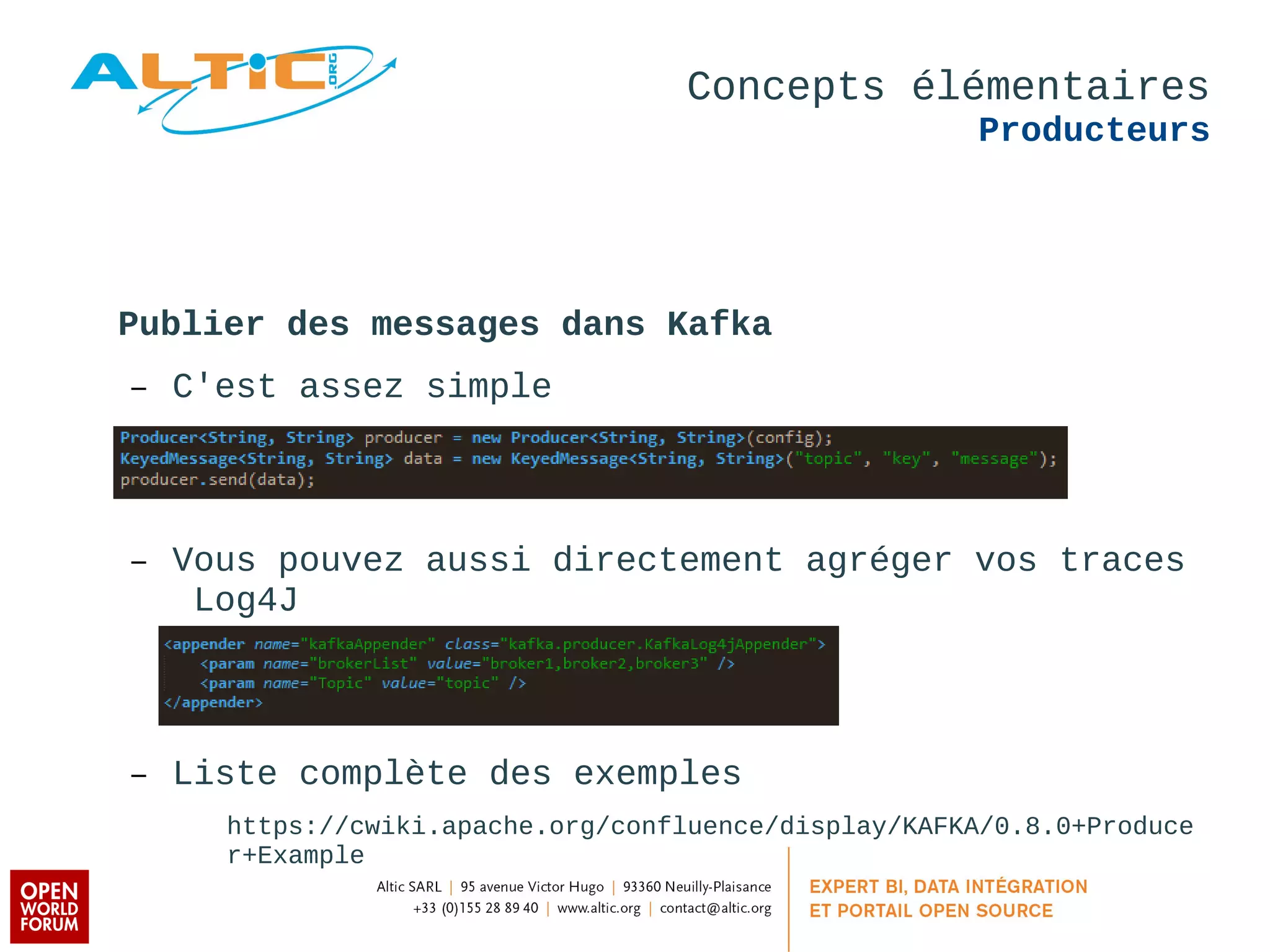 Concepts élémentaires 
Producteurs 
Publier des messages dans Kafka 
– C'est assez simple 
– Vous pouvez aussi directement agréger vos traces 
Log4J 
– Liste complète des exemples 
https://cwiki.apache.org/confluence/display/KAFKA/0.8.0+Produce 
r+Example 
 
