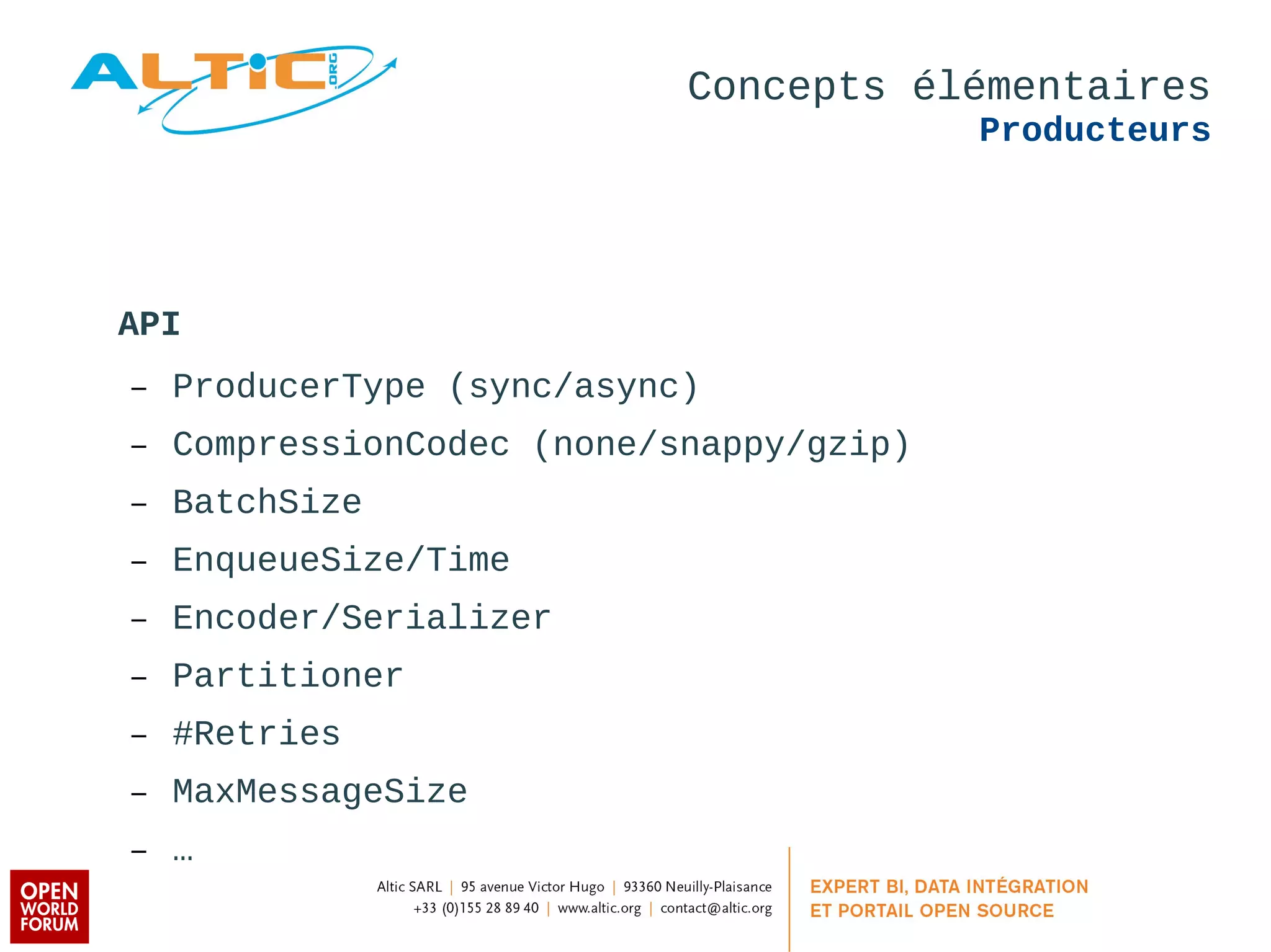 Concepts élémentaires 
Producteurs 
API 
– ProducerType (sync/async) 
– CompressionCodec (none/snappy/gzip) 
– BatchSize 
– EnqueueSize/Time 
– Encoder/Serializer 
– Partitioner 
– #Retries 
– MaxMessageSize 
– … 
 