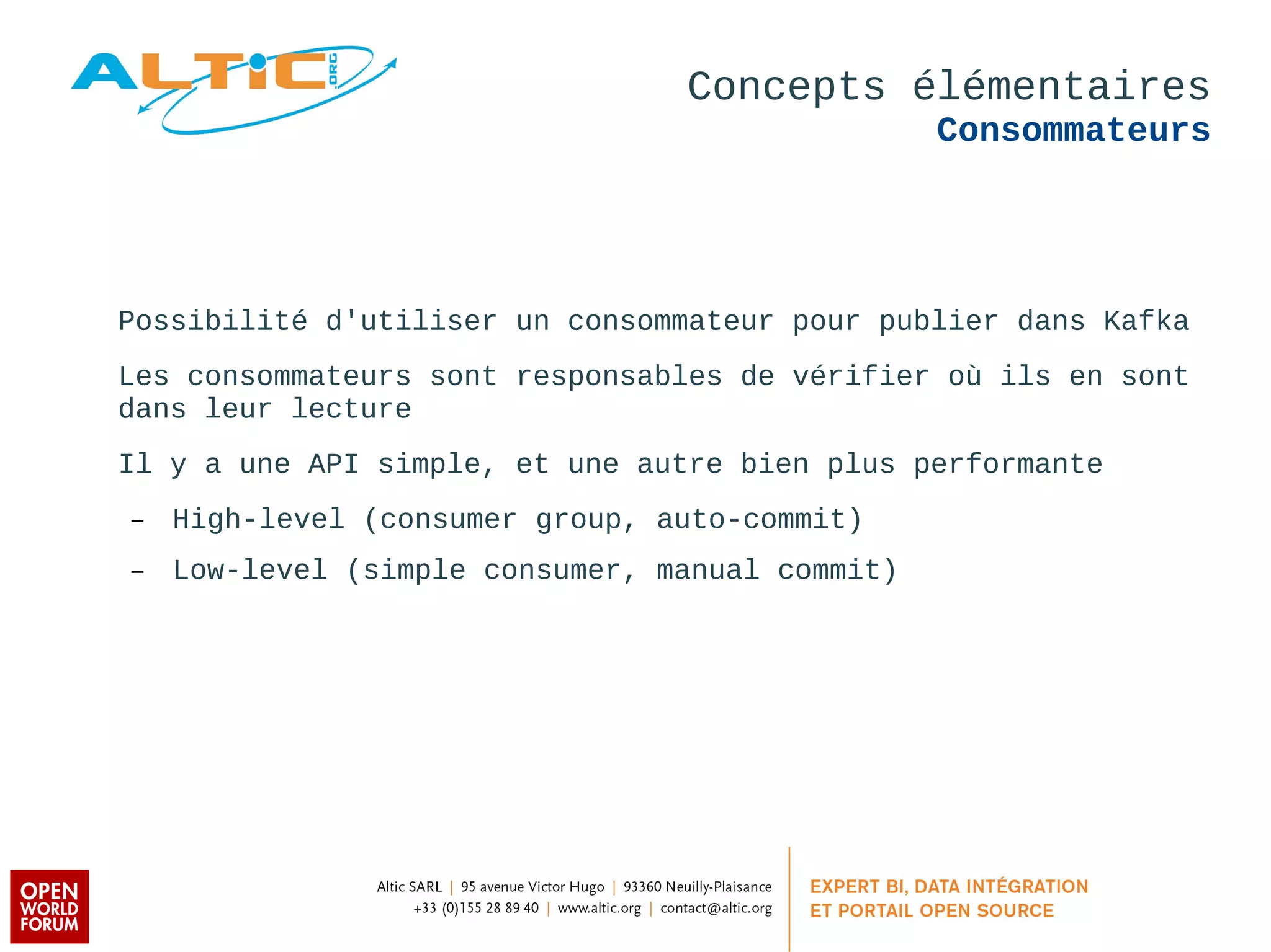 Concepts élémentaires 
Consommateurs 
Possibilité d'utiliser un consommateur pour publier dans Kafka 
Les consommateurs sont responsables de vérifier où ils en sont 
dans leur lecture 
Il y a une API simple, et une autre bien plus performante 
– High-level (consumer group, auto-commit) 
– Low-level (simple consumer, manual commit) 
 