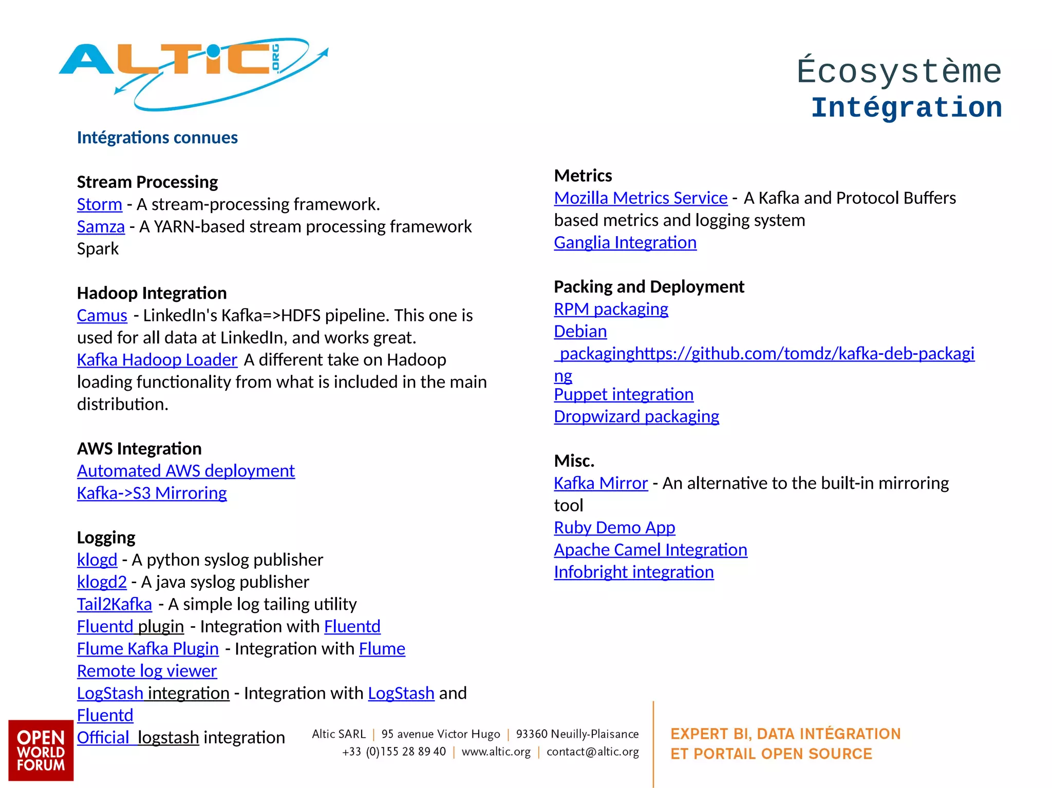 Écosystème 
Intégration 
Intégratons connues 
Stream Processing 
Storm - A stream-processing framework. 
Samza - A YARN-based stream processing framework 
Spark 
Hadoop Integraton 
Camus - LinkedIn's Kafka=>HDFS pipeline. This one is 
used for all data at LinkedIn, and works great. 
Kafka Hadoop Loader A diferent take on Hadoop 
loading functionality from what is included in the main 
distribution. 
AWS Integraton 
Automated AWS deployment 
Kafka->S3 Mirroring 
Logging 
klogd - A python syslog publisher 
klogd2 - A java syslog publisher 
Tail2Kafka - A simple log tailing utility 
Fluentd plugin - Integration with Fluentd 
Flume Kafka Plugin - Integration with Flume 
Remote log viewer 
LogStash integration - Integration with LogStash and 
Fluentd 
Official logstash integration 
Metrics 
Mozilla Metrics Service - A Kafka and Protocol Bufers 
based metrics and logging system 
Ganglia Integration 
Packing and Deployment 
RPM packaging 
Debian 
packaginghtps://github.com/tomdz/kafka-deb-packagi 
ng 
Puppet integration 
Dropwizard packaging 
Misc. 
Kafka Mirror - An alternative to the built-in mirroring 
tool 
Ruby Demo App 
Apache Camel Integration 
Infobright integration 
 