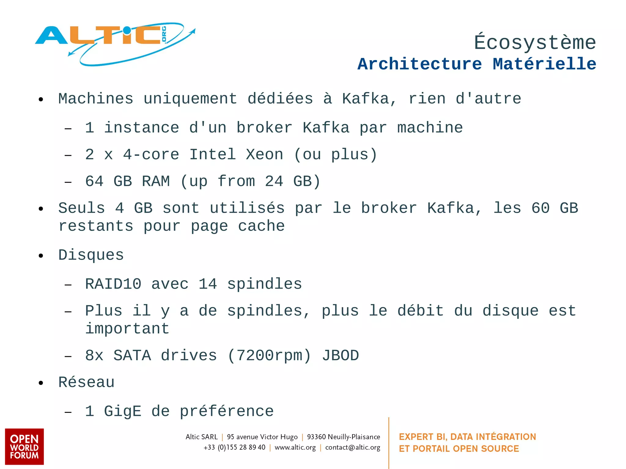Écosystème 
Architecture Matérielle 
● Machines uniquement dédiées à Kafka, rien d'autre 
– 1 instance d'un broker Kafka par machine 
– 2 x 4-core Intel Xeon (ou plus) 
– 64 GB RAM (up from 24 GB) 
● Seuls 4 GB sont utilisés par le broker Kafka, les 60 GB 
restants pour page cache 
● Disques 
– RAID10 avec 14 spindles 
– Plus il y a de spindles, plus le débit du disque est 
important 
– 8x SATA drives (7200rpm) JBOD 
● Réseau 
– 1 GigE de préférence 
 
