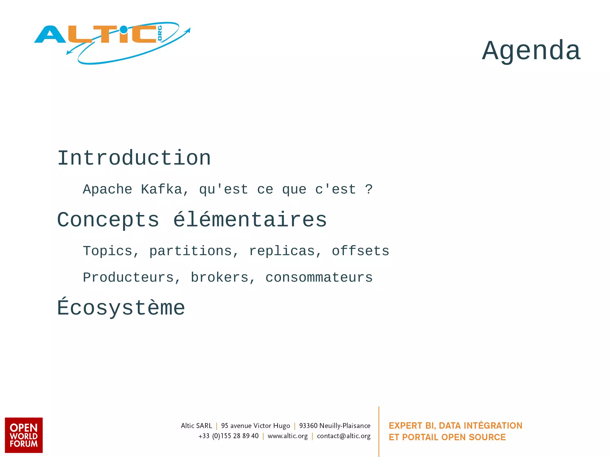 Agenda 
Introduction 
Apache Kafka, qu'est ce que c'est ? 
Concepts élémentaires 
Topics, partitions, replicas, offsets 
Producteurs, brokers, consommateurs 
Écosystème 
 