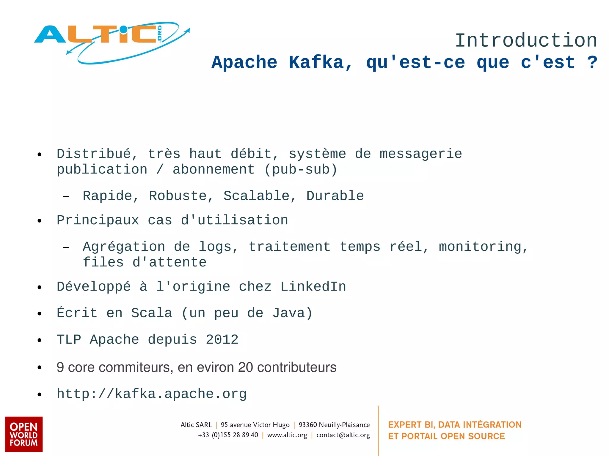 Introduction 
Apache Kafka, qu'est-ce que c'est ? 
● Distribué, très haut débit, système de messagerie 
publication / abonnement (pub-sub) 
– Rapide, Robuste, Scalable, Durable 
● Principaux cas d'utilisation 
– Agrégation de logs, traitement temps réel, monitoring, 
files d'attente 
● Développé à l'origine chez LinkedIn 
● Écrit en Scala (un peu de Java) 
● TLP Apache depuis 2012 
● 9 core commiteurs, en eviron 20 contributeurs 
● http://kafka.apache.org 
 