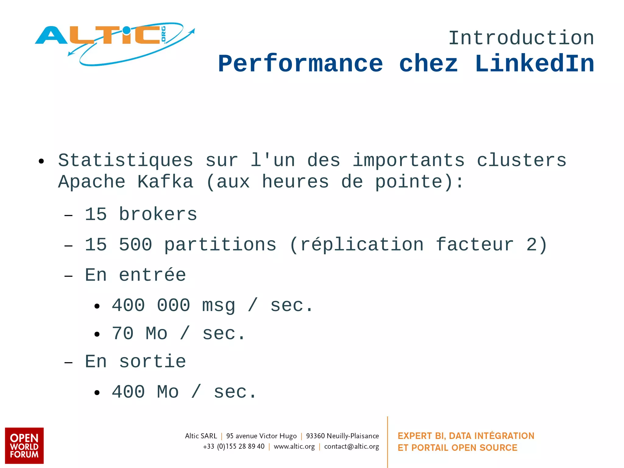Introduction 
Performance chez LinkedIn 
● Statistiques sur l'un des importants clusters 
Apache Kafka (aux heures de pointe): 
– 15 brokers 
– 15 500 partitions (réplication facteur 2) 
– En entrée 
● 400 000 msg / sec. 
● 70 Mo / sec. 
– En sortie 
● 400 Mo / sec. 
 
