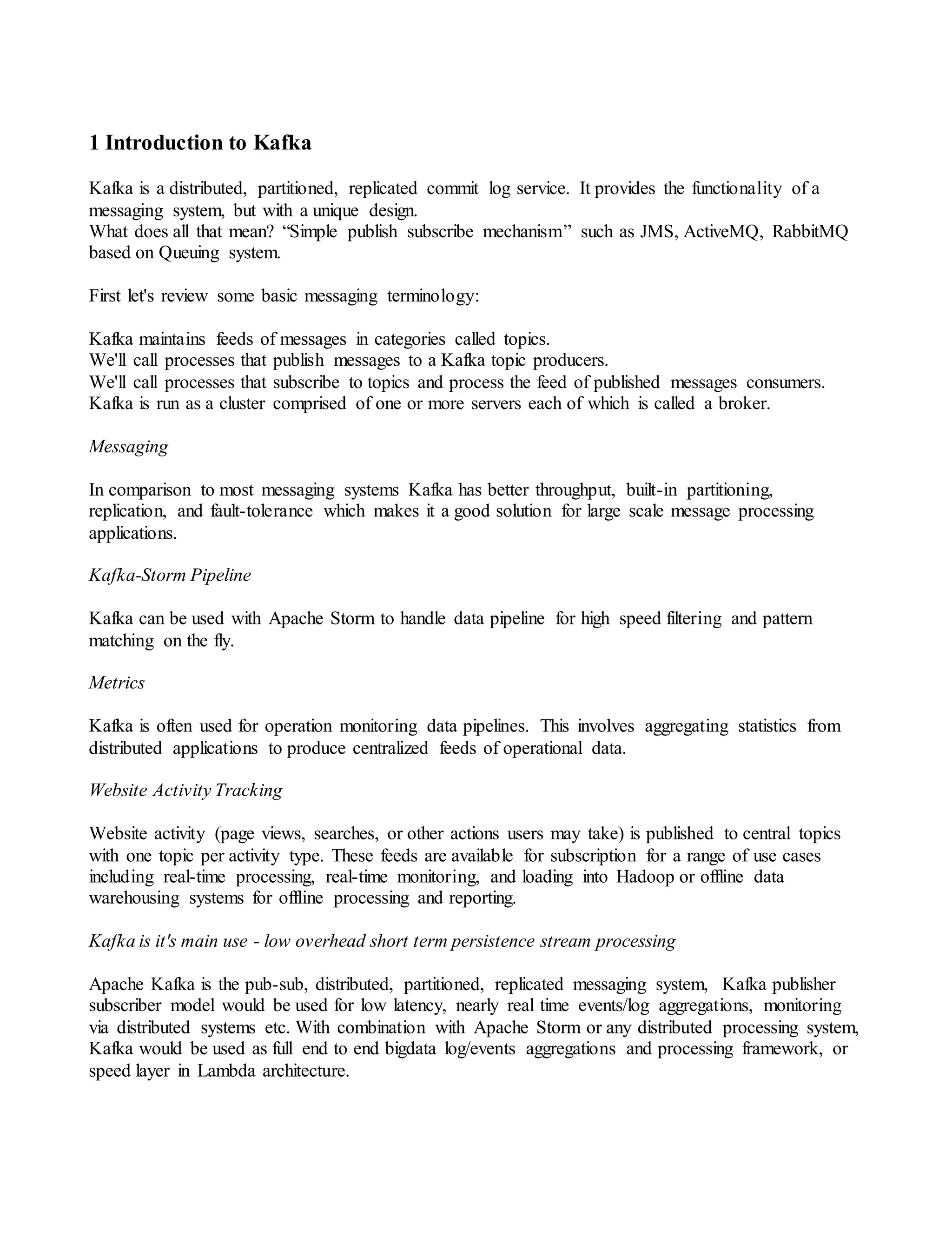 1 Introduction to Kafka
Kafka is a distributed, partitioned, replicated commit log service. It provides the functionality of a
messaging system, but with a unique design.
What does all that mean? “Simple publish subscribe mechanism” such as JMS, ActiveMQ, RabbitMQ
based on Queuing system.
First let's review some basic messaging terminology:
Kafka maintains feeds of messages in categories called topics.
We'll call processes that publish messages to a Kafka topic producers.
We'll call processes that subscribe to topics and process the feed of published messages consumers.
Kafka is run as a cluster comprised of one or more servers each of which is called a broker.
Messaging
In comparison to most messaging systems Kafka has better throughput, built-in partitioning,
replication, and fault-tolerance which makes it a good solution for large scale message processing
applications.
Kafka-Storm Pipeline
Kafka can be used with Apache Storm to handle data pipeline for high speed filtering and pattern
matching on the fly.
Metrics
Kafka is often used for operation monitoring data pipelines. This involves aggregating statistics from
distributed applications to produce centralized feeds of operational data.
Website Activity Tracking
Website activity (page views, searches, or other actions users may take) is published to central topics
with one topic per activity type. These feeds are available for subscription for a range of use cases
including real-time processing, real-time monitoring, and loading into Hadoop or offline data
warehousing systems for offline processing and reporting.
Kafka is it's main use - low overhead short term persistence stream processing
Apache Kafka is the pub-sub, distributed, partitioned, replicated messaging system, Kafka publisher
subscriber model would be used for low latency, nearly real time events/log aggregations, monitoring
via distributed systems etc. With combination with Apache Storm or any distributed processing system,
Kafka would be used as full end to end bigdata log/events aggregations and processing framework, or
speed layer in Lambda architecture.
 