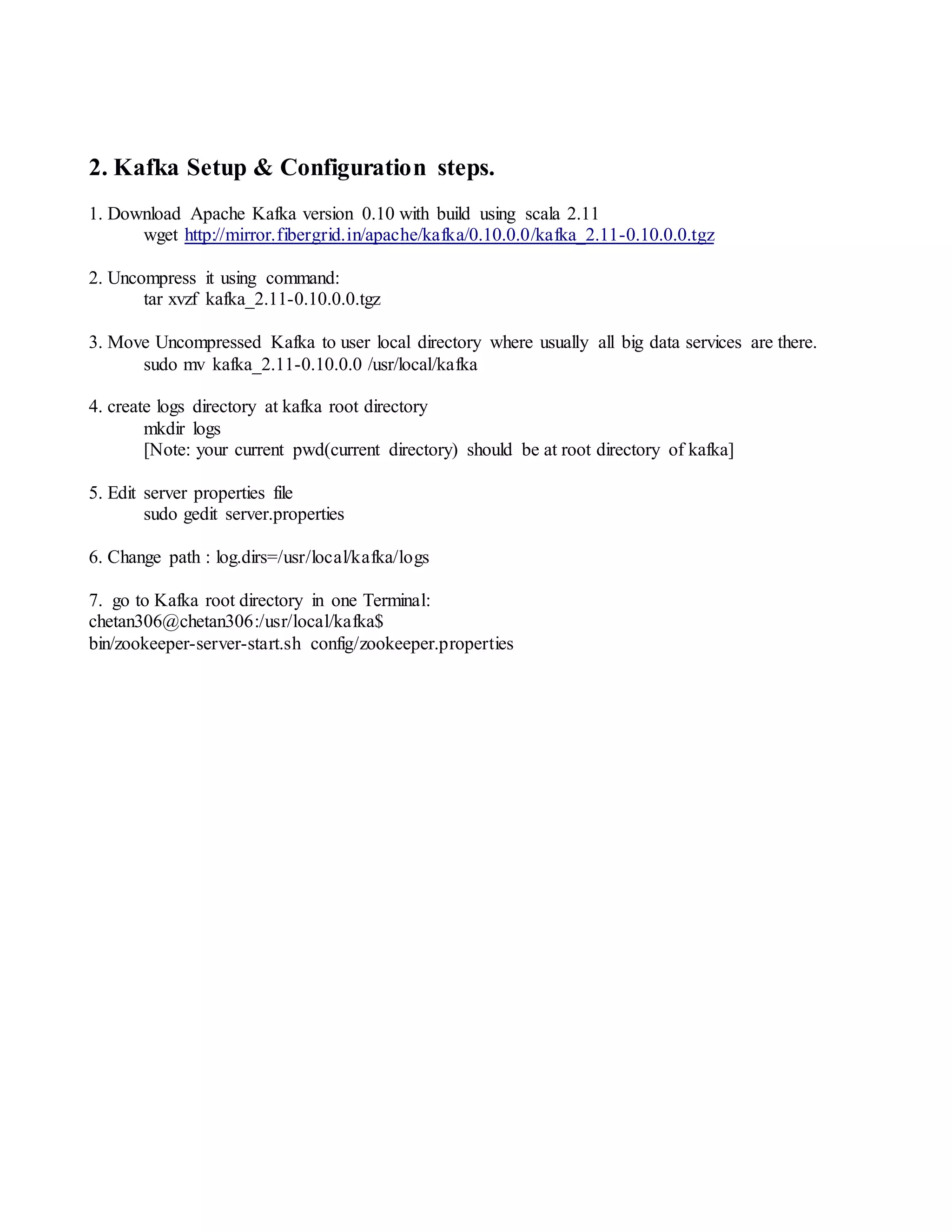 2. Kafka Setup & Configuration steps.
1. Download Apache Kafka version 0.10 with build using scala 2.11
wget http://mirror.fibergrid.in/apache/kafka/0.10.0.0/kafka_2.11-0.10.0.0.tgz
2. Uncompress it using command:
tar xvzf kafka_2.11-0.10.0.0.tgz
3. Move Uncompressed Kafka to user local directory where usually all big data services are there.
sudo mv kafka_2.11-0.10.0.0 /usr/local/kafka
4. create logs directory at kafka root directory
mkdir logs
[Note: your current pwd(current directory) should be at root directory of kafka]
5. Edit server properties file
sudo gedit server.properties
6. Change path : log.dirs=/usr/local/kafka/logs
7. go to Kafka root directory in one Terminal:
chetan306@chetan306:/usr/local/kafka$
bin/zookeeper-server-start.sh config/zookeeper.properties
 