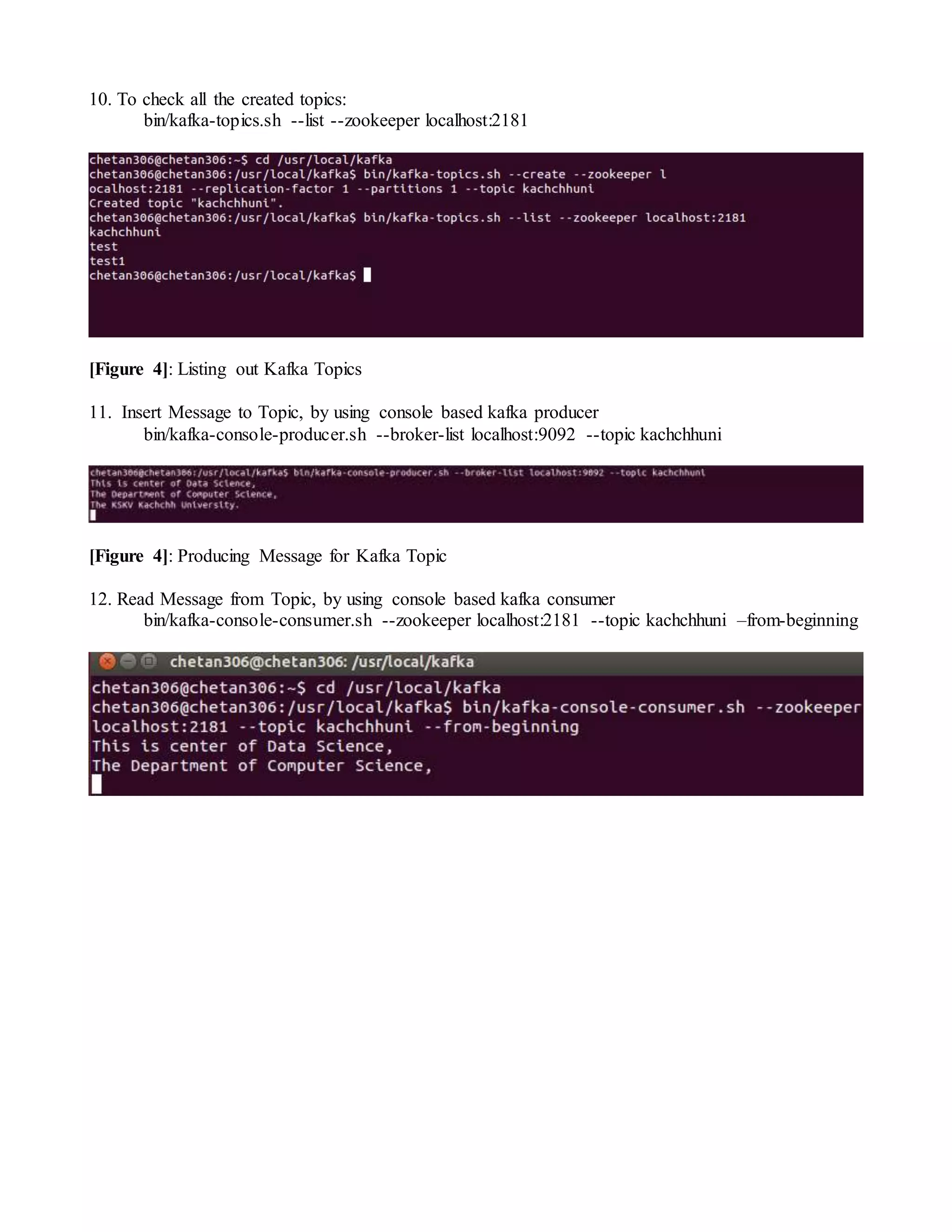 10. To check all the created topics:
bin/kafka-topics.sh --list --zookeeper localhost:2181
[Figure 4]: Listing out Kafka Topics
11. Insert Message to Topic, by using console based kafka producer
bin/kafka-console-producer.sh --broker-list localhost:9092 --topic kachchhuni
[Figure 4]: Producing Message for Kafka Topic
12. Read Message from Topic, by using console based kafka consumer
bin/kafka-console-consumer.sh --zookeeper localhost:2181 --topic kachchhuni –from-beginning
 