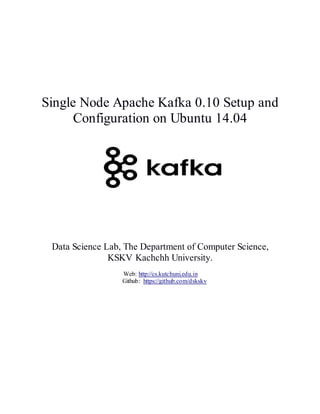 Single Node Apache Kafka 0.10 Setup and
Configuration on Ubuntu 14.04
Data Science Lab, The Department of Computer Science,
KSKV Kachchh University.
Web: http://cs.kutchuni.edu.in
Github: https://github.com/dskskv
 