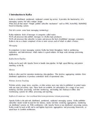1 Introduction to Kafka
Kafka is a distributed, partitioned, replicated commit log service. It provides the functionality of a
messaging system, but with a unique design.
What does all that mean? “Simple publish subscribe mechanism” such as JMS, ActiveMQ, RabbitMQ
based on Queuing system.
First let's review some basic messaging terminology:
Kafka maintains feeds of messages in categories called topics.
We'll call processes that publish messages to a Kafka topic producers.
We'll call processes that subscribe to topics and process the feed of published messages consumers.
Kafka is run as a cluster comprised of one or more servers each of which is called a broker.
Messaging
In comparison to most messaging systems Kafka has better throughput, built-in partitioning,
replication, and fault-tolerance which makes it a good solution for large scale message processing
applications.
Kafka-Storm Pipeline
Kafka can be used with Apache Storm to handle data pipeline for high speed filtering and pattern
matching on the fly.
Metrics
Kafka is often used for operation monitoring data pipelines. This involves aggregating statistics from
distributed applications to produce centralized feeds of operational data.
Website Activity Tracking
Website activity (page views, searches, or other actions users may take) is published to central topics
with one topic per activity type. These feeds are available for subscription for a range of use cases
including real-time processing, real-time monitoring, and loading into Hadoop or offline data
warehousing systems for offline processing and reporting.
Kafka is it's main use - low overhead short term persistence stream processing
Apache Kafka is the pub-sub, distributed, partitioned, replicated messaging system, Kafka publisher
subscriber model would be used for low latency, nearly real time events/log aggregations, monitoring
via distributed systems etc. With combination with Apache Storm or any distributed processing system,
Kafka would be used as full end to end bigdata log/events aggregations and processing framework, or
speed layer in Lambda architecture.
 