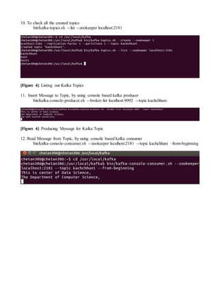 10. To check all the created topics:
bin/kafka-topics.sh --list --zookeeper localhost:2181
[Figure 4]: Listing out Kafka Topics
11. Insert Message to Topic, by using console based kafka producer
bin/kafka-console-producer.sh --broker-list localhost:9092 --topic kachchhuni
[Figure 4]: Producing Message for Kafka Topic
12. Read Message from Topic, by using console based kafka consumer
bin/kafka-console-consumer.sh --zookeeper localhost:2181 --topic kachchhuni –from-beginning
 