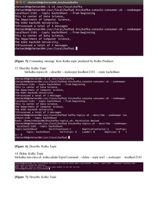 [Figure 5]: Consuming message from Kafka topic produced by Kafka Producer.
13. Describe Kafka Topic
bin/kafka-topics.sh --describe --zookeeper localhost:2181 --topic kachchhuni
[Figure 6]: Describe Kafka Topic
14. Delete Kafka Topic
bin/kafka-run-class.sh kafka.admin.TopicCommand --delete --topic test1 --zookeeper localhost:2181
[Figure 7]: Describe Kafka Topic
 