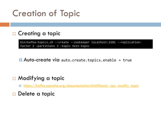 Creation of Topic
 Creating a topic
 CLI
 Auto-create via auto.create.topics.enable = true
 Modifying a topic
 https://kafka.apache.org/documentation.html#basic_ops_modify_topic
 Delete a topic
bin/kafka-topics.sh --create --zookeeper localhost:2181 --replication-
factor 2 –partitions 3 –topic test-topic
 