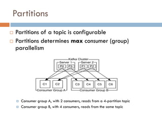 Partitions
15
 Partitions of a topic is configurable
 Partitions determines max consumer (group)
parallelism
 Consumer group A, with 2 consumers, reads from a 4-partition topic
 Consumer group B, with 4 consumers, reads from the same topic
 