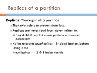 Replicas of a partition
17
Replicas: “backups” of a partition
 They exist solely to prevent data loss.
 Replicas are never read from, never written to.
 They do NOT help to increase producer or consumer
parallelism!
 Kafka tolerates (numReplicas - 1) dead brokers before
losing data
 numReplicas == 2  1 broker can die
 