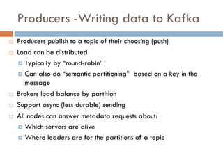 Producers -Writing data to Kafka
 Producers publish to a topic of their choosing (push)
 Load can be distributed
 Typically by “round-robin”
 Can also do “semantic partitioning” based on a key in the
message
 Brokers load balance by partition
 Support async (less durable) sending
 All nodes can answer metadata requests about:
 Which servers are alive
 Where leaders are for the partitions of a topic
 