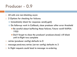 Producer - 0.9
 All calls are non-blocking async
 2 Options for checking for failures:
 Immediately block for response: send().get()
 Do followup work in Callback, close producer after error threshold
 Be careful about buffering these failures. Future work? KAFKA-
1955
 Don’t forget to close the producer! producer.close() will block
until in-flight txns complete
 retries (producer config) defaults to 0
 message.send.max.retries (server config) defaults to 3
 In flight requests could lead to message re-ordering
 