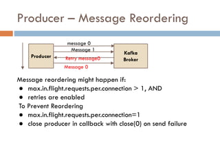 Producer – Message Reordering
Message reordering might happen if:
● max.in.flight.requests.per.connection > 1, AND
● retries are enabled
To Prevent Reordering
● max.in.flight.requests.per.connection=1
● close producer in callback with close(0) on send failure
Kafka
Broker
Producer
message 0
Message 1
Retry message0
Message 0
 
