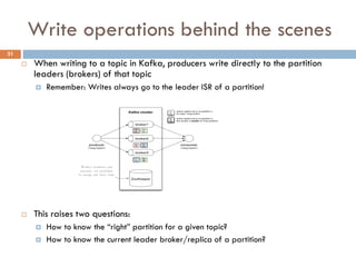 Write operations behind the scenes
 When writing to a topic in Kafka, producers write directly to the partition
leaders (brokers) of that topic
 Remember: Writes always go to the leader ISR of a partition!
 This raises two questions:
 How to know the “right” partition for a given topic?
 How to know the current leader broker/replica of a partition?
31
 