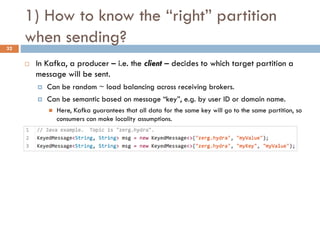  In Kafka, a producer – i.e. the client – decides to which target partition a
message will be sent.
 Can be random ~ load balancing across receiving brokers.
 Can be semantic based on message “key”, e.g. by user ID or domain name.
 Here, Kafka guarantees that all data for the same key will go to the same partition, so
consumers can make locality assumptions.
1) How to know the “right” partition
when sending?32
 