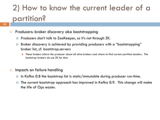 2) How to know the current leader of a
partition?
 Producers: broker discovery aka bootstrapping
 Producers don’t talk to ZooKeeper, so it’s not through ZK.
 Broker discovery is achieved by providing producers with a “bootstrapping”
broker list, cf. bootstrap.servers
 These brokers inform the producer about all alive brokers and where to find current partition leaders. The
bootstrap brokers do use ZK for that.
 Impacts on failure handling
 In Kafka 0.8 the bootstrap list is static/immutable during producer run-time.
 The current bootstrap approach has improved in Kafka 0.9. This change will make
the life of Ops easier.
33
 