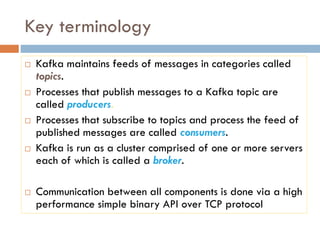 Key terminology
 Kafka maintains feeds of messages in categories called
topics.
 Processes that publish messages to a Kafka topic are
called producers.
 Processes that subscribe to topics and process the feed of
published messages are called consumers.
 Kafka is run as a cluster comprised of one or more servers
each of which is called a broker.
 Communication between all components is done via a high
performance simple binary API over TCP protocol
 