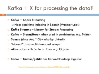 Kafka + X for processing the data?
 Kafka + Spark Streaming
 Near real time indexing in Search (WalmartLabs)
 Kafka Streams – Library for Stream Processing
 Kafka + Storm/Heron often used in combination, e.g. Twitter
 Samza (since Aug ’13) – also by LinkedIn
 “Normal” Java multi-threaded setups
 Akka actors with Scala or Java, e.g. Ooyala
 Kafka + Camus/goblin for Kafka->Hadoop ingestion
44
https://cwiki.apache.org/confluence/display/KAFKA/Powered+By
 