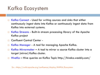 Kafka Ecosystem
 Kafka Connect - Used for writing sources and sinks that either
continuously ingest data into Kafka or continuously ingest data from
Kafka into external systems.
 Kafka Streams - Built-in stream processing library of the Apache
Kafka project
 Confluent Control Center -
 Kafka Manager - A tool for managing Apache Kafka.
 Kafka Mirrormaker – A tool to mirror a source Kafka cluster into a
target (mirror) Kafka cluster.
 HiveKa – Hive queries on Kafka Topic http://hiveka.weebly.com/
Src : https://cwiki.apache.org/confluence/display/KAFKA/Ecosystem
 