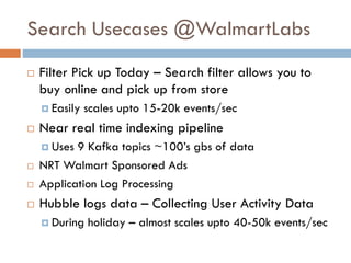 Search Usecases @WalmartLabs
 Filter Pick up Today – Search filter allows you to
buy online and pick up from store
 Easily scales upto 15-20k events/sec
 Near real time indexing pipeline
 Uses 9 Kafka topics ~100’s gbs of data
 NRT Walmart Sponsored Ads
 Application Log Processing
 Hubble logs data – Collecting User Activity Data
 During holiday – almost scales upto 40-50k events/sec
 