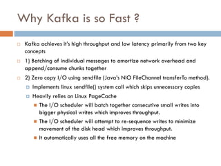 Why Kafka is so Fast ?
 Kafka achieves it’s high throughput and low latency primarily from two key
concepts
 1) Batching of individual messages to amortize network overhead and
append/consume chunks together
 2) Zero copy I/O using sendfile (Java’s NIO FileChannel transferTo method).
 Implements linux sendfile() system call which skips unnecessary copies
 Heavily relies on Linux PageCache
 The I/O scheduler will batch together consecutive small writes into
bigger physical writes which improves throughput.
 The I/O scheduler will attempt to re-sequence writes to minimize
movement of the disk head which improves throughput.
 It automatically uses all the free memory on the machine
 