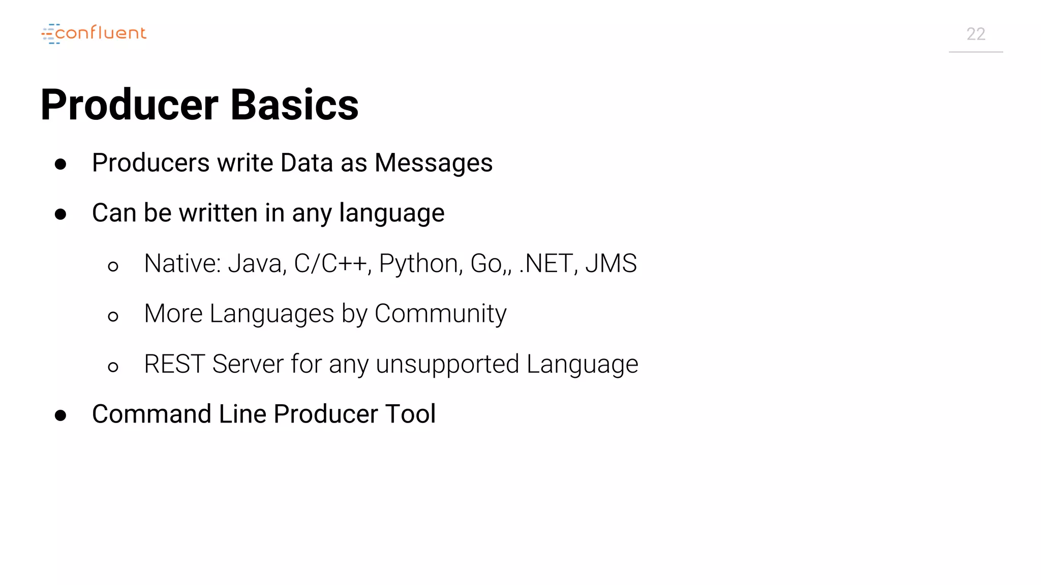 22
Producer Basics
● Producers write Data as Messages
● Can be written in any language
○ Native: Java, C/C++, Python, Go,, .NET, JMS
○ More Languages by Community
○ REST Server for any unsupported Language
● Command Line Producer Tool
 