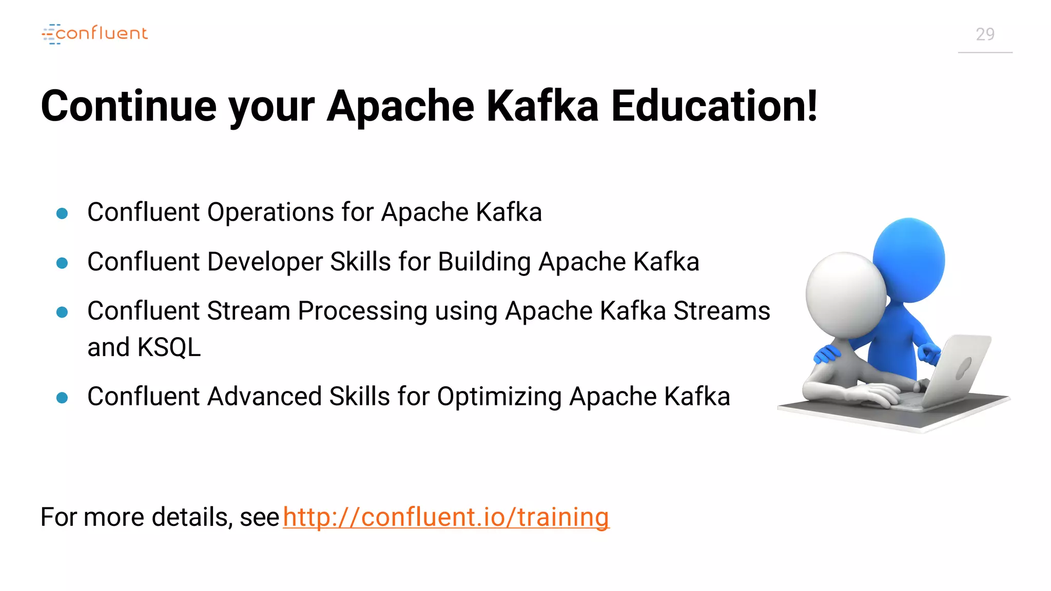 29
Continue your Apache Kafka Education!
● Confluent Operations for Apache Kafka
● Confluent Developer Skills for Building Apache Kafka
● Confluent Stream Processing using Apache Kafka Streams
and KSQL
● Confluent Advanced Skills for Optimizing Apache Kafka
For more details, seehttp://confluent.io/training
 