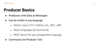 22
Producer Basics
● Producers write Data as Messages
● Can be written in any language
○ Native: Java, C/C++, Python, Go,, .NET, JMS
○ More Languages by Community
○ REST Server for any unsupported Language
● Command Line Producer Tool
 