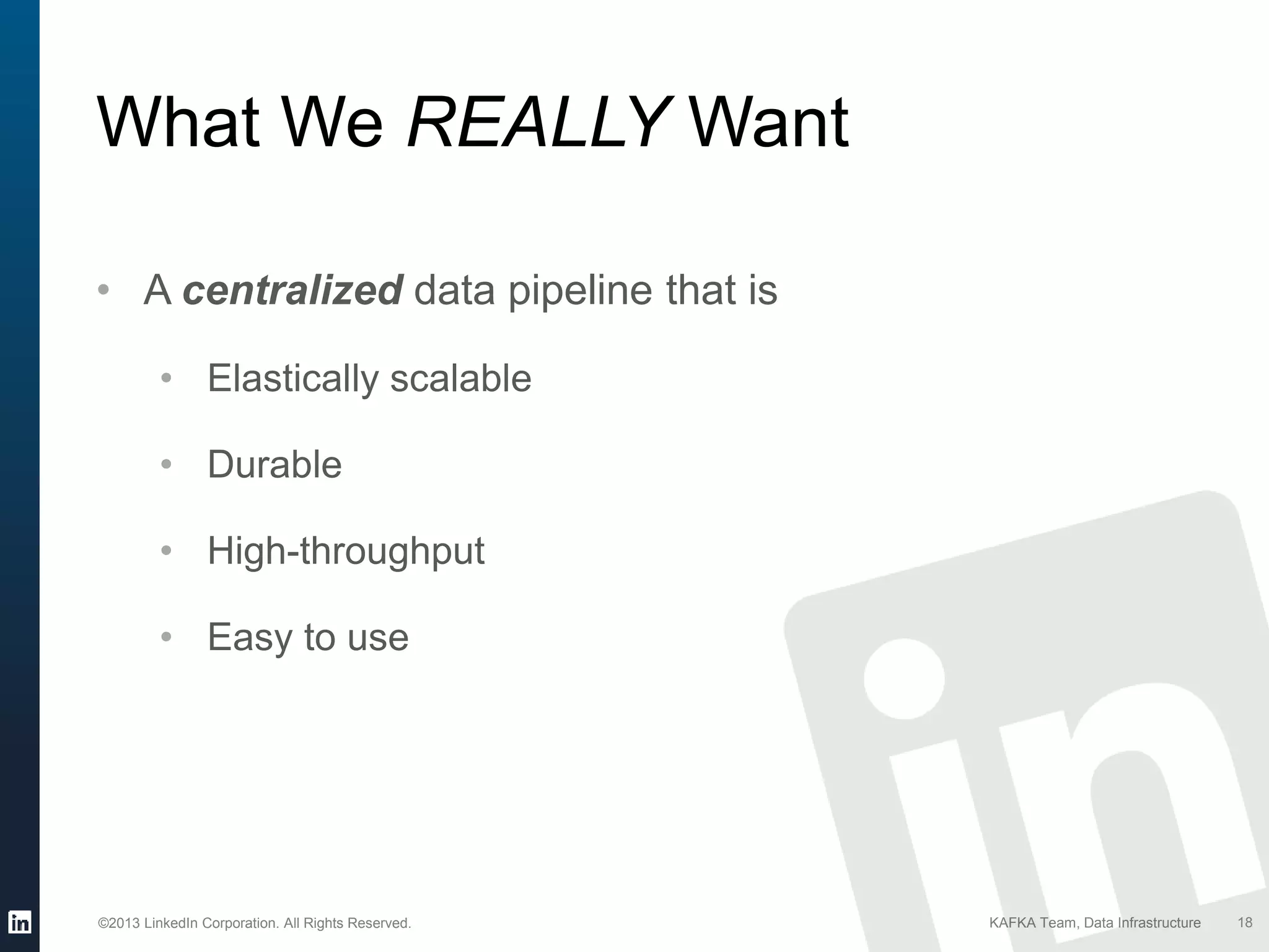 ©2013 LinkedIn Corporation. All Rights Reserved. KAFKA Team, Data Infrastructure 18
What We REALLY Want
• A centralized data pipeline that is
• Elastically scalable
• Durable
• High-throughput
• Easy to use
 