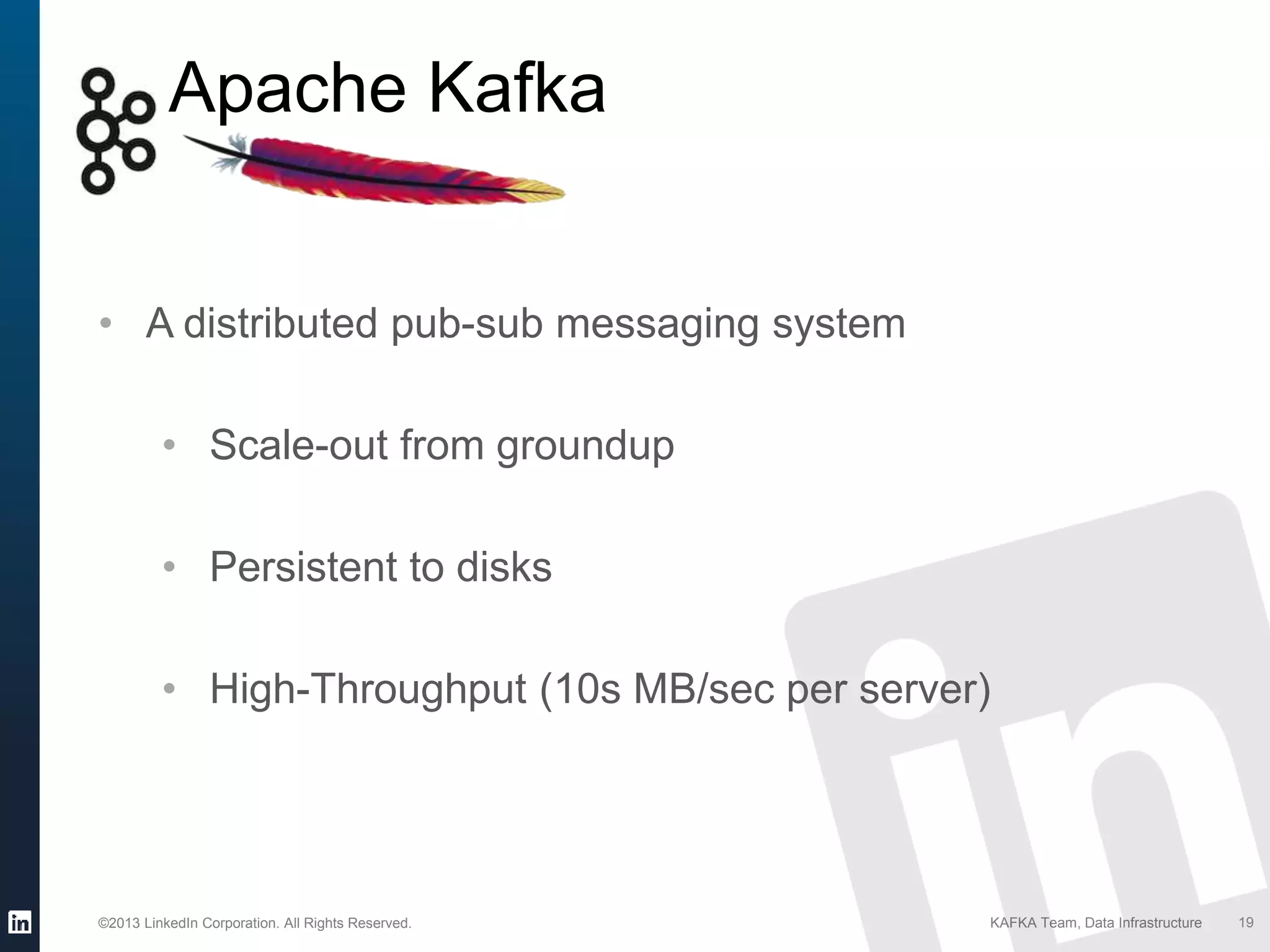 ©2013 LinkedIn Corporation. All Rights Reserved. KAFKA Team, Data Infrastructure
• A distributed pub-sub messaging system
• Scale-out from groundup
• Persistent to disks
• High-Throughput (10s MB/sec per server)
19
Apache Kafka
 