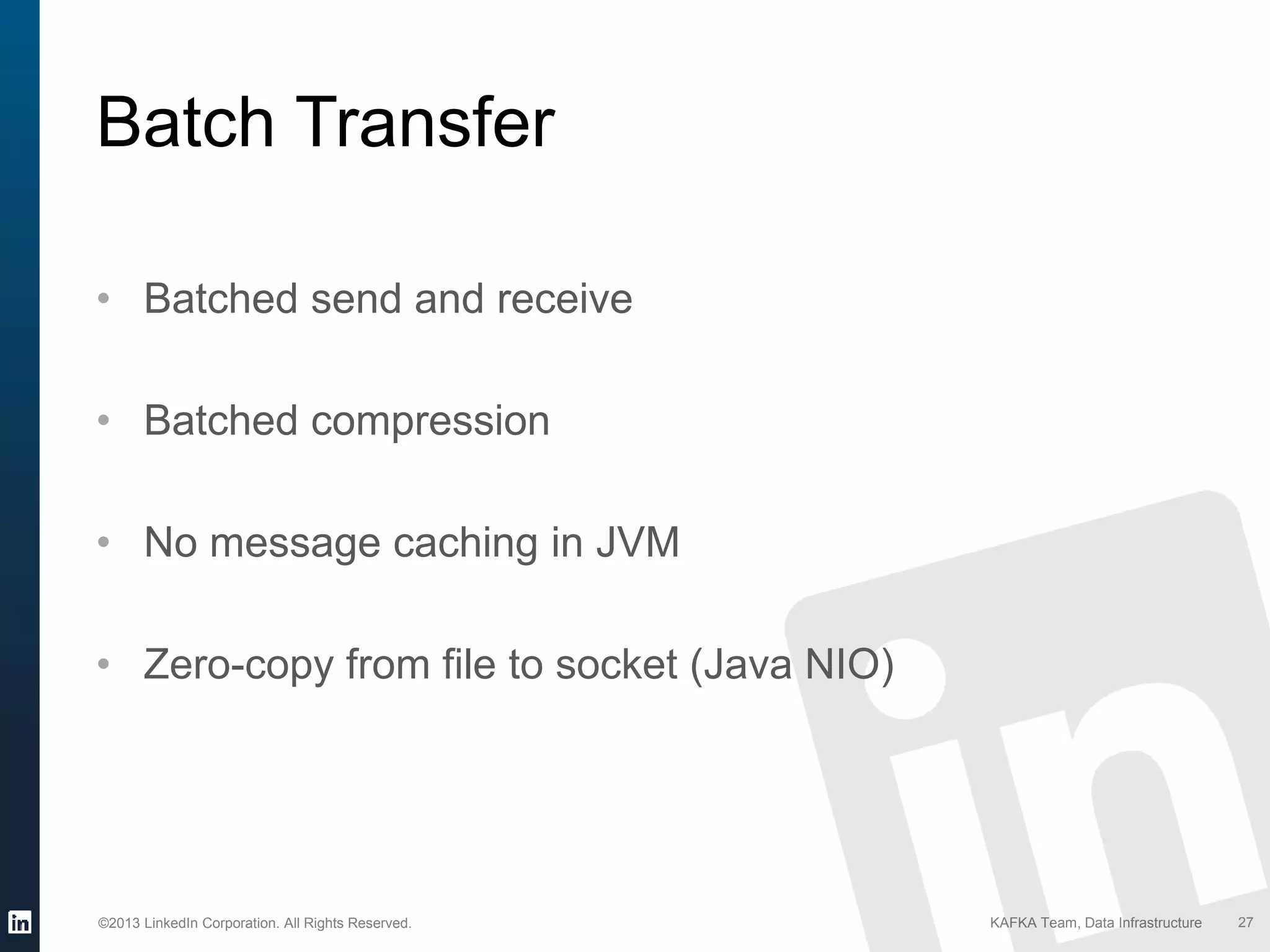 ©2013 LinkedIn Corporation. All Rights Reserved. KAFKA Team, Data Infrastructure
• Batched send and receive
• Batched compression
• No message caching in JVM
• Zero-copy from file to socket (Java NIO)
27
Batch Transfer
 