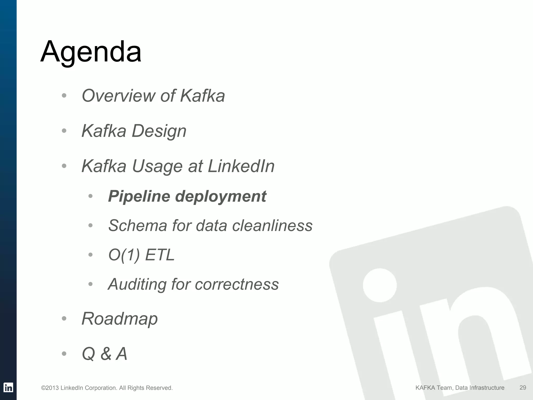 ©2013 LinkedIn Corporation. All Rights Reserved. KAFKA Team, Data Infrastructure
Agenda
29
• Overview of Kafka
• Kafka Design
• Kafka Usage at LinkedIn
• Pipeline deployment
• Schema for data cleanliness
• O(1) ETL
• Auditing for correctness
• Roadmap
• Q & A
 