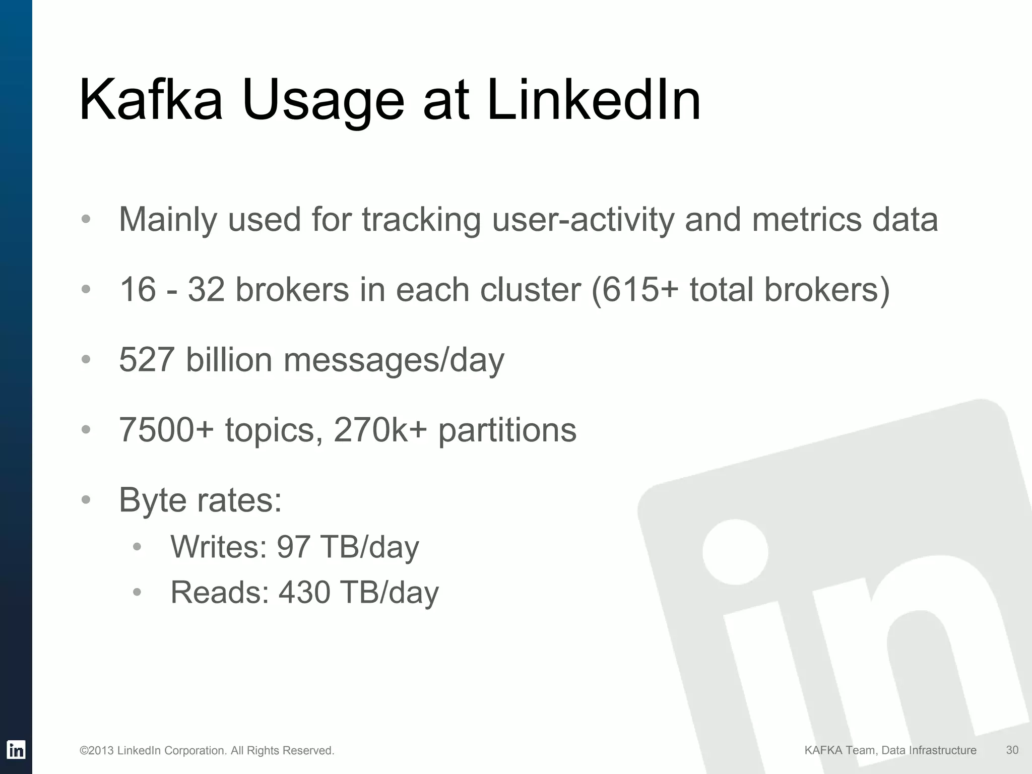 ©2013 LinkedIn Corporation. All Rights Reserved. KAFKA Team, Data Infrastructure 30
Kafka Usage at LinkedIn
• Mainly used for tracking user-activity and metrics data
• 16 - 32 brokers in each cluster (615+ total brokers)
• 527 billion messages/day
• 7500+ topics, 270k+ partitions
• Byte rates:
• Writes: 97 TB/day
• Reads: 430 TB/day
 