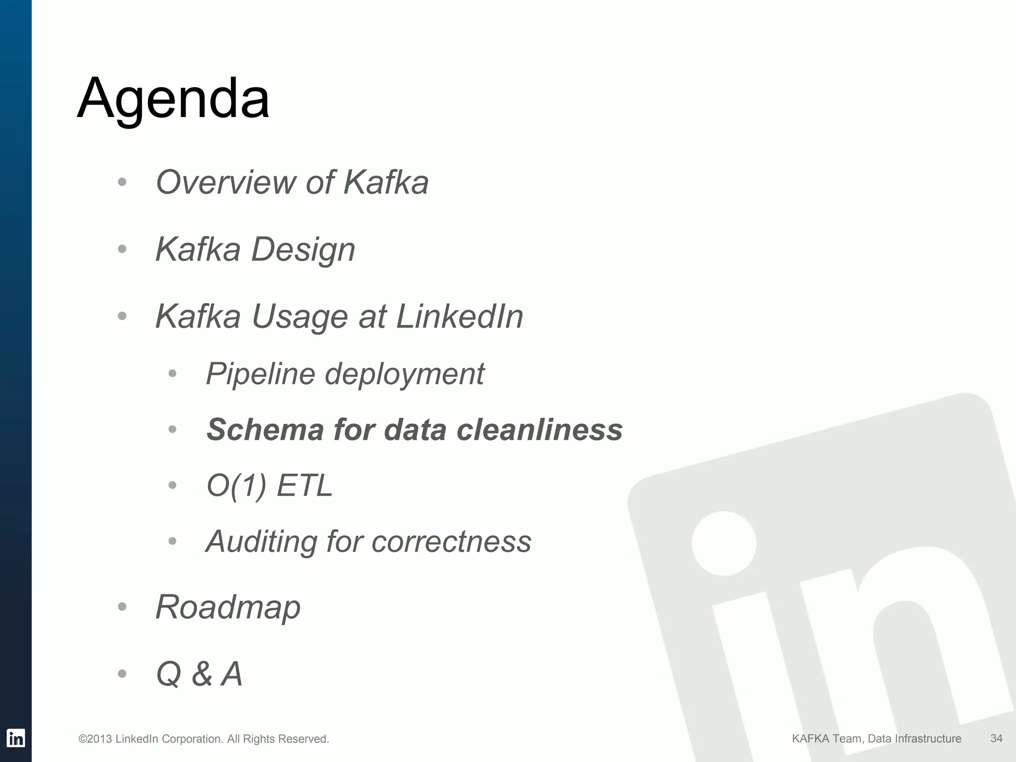 ©2013 LinkedIn Corporation. All Rights Reserved. KAFKA Team, Data Infrastructure
Agenda
34
• Overview of Kafka
• Kafka Design
• Kafka Usage at LinkedIn
• Pipeline deployment
• Schema for data cleanliness
• O(1) ETL
• Auditing for correctness
• Roadmap
• Q & A
 