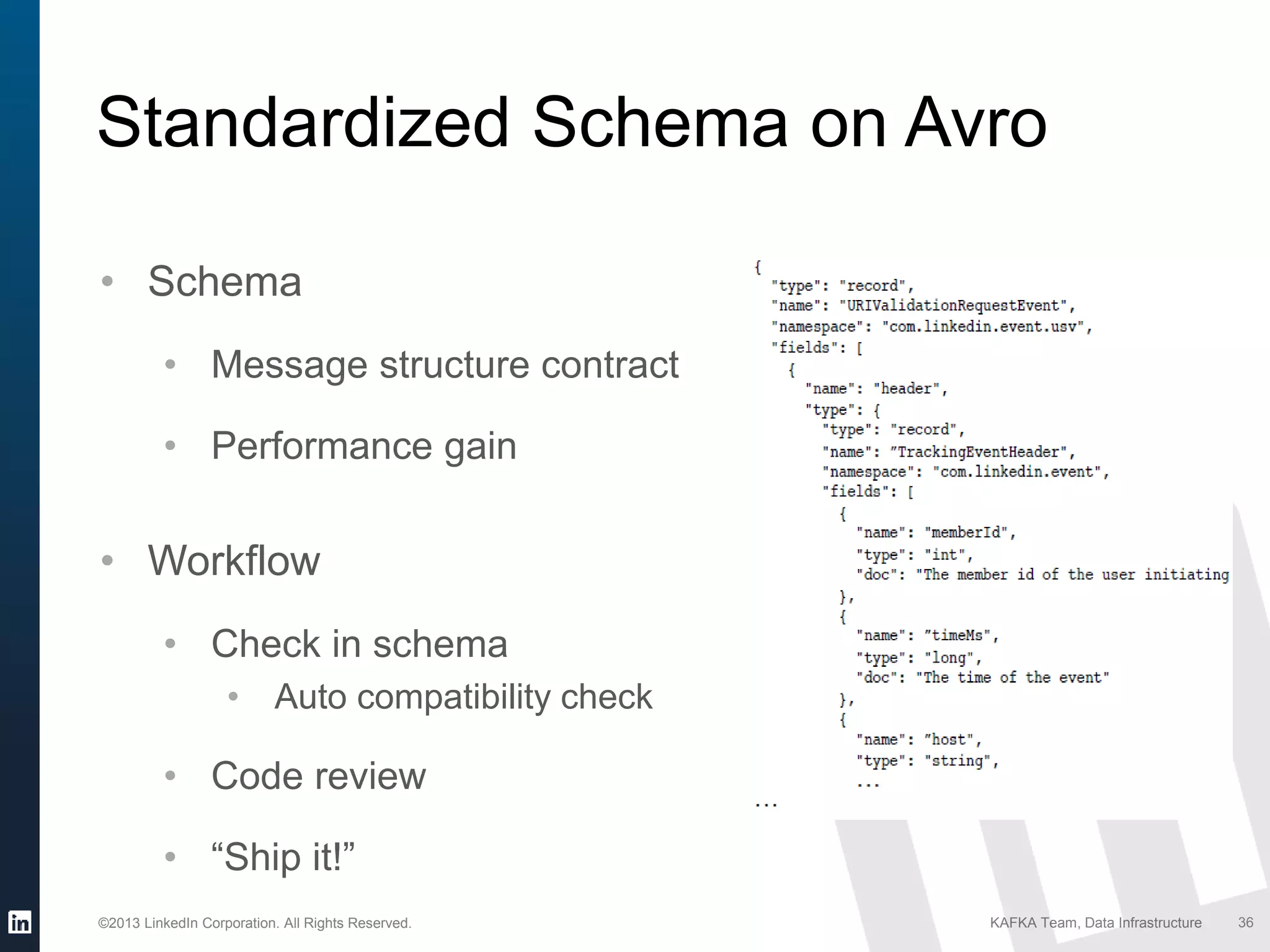 ©2013 LinkedIn Corporation. All Rights Reserved. KAFKA Team, Data Infrastructure 36
Standardized Schema on Avro
• Schema
• Message structure contract
• Performance gain
• Workflow
• Check in schema
• Auto compatibility check
• Code review
• “Ship it!”
 