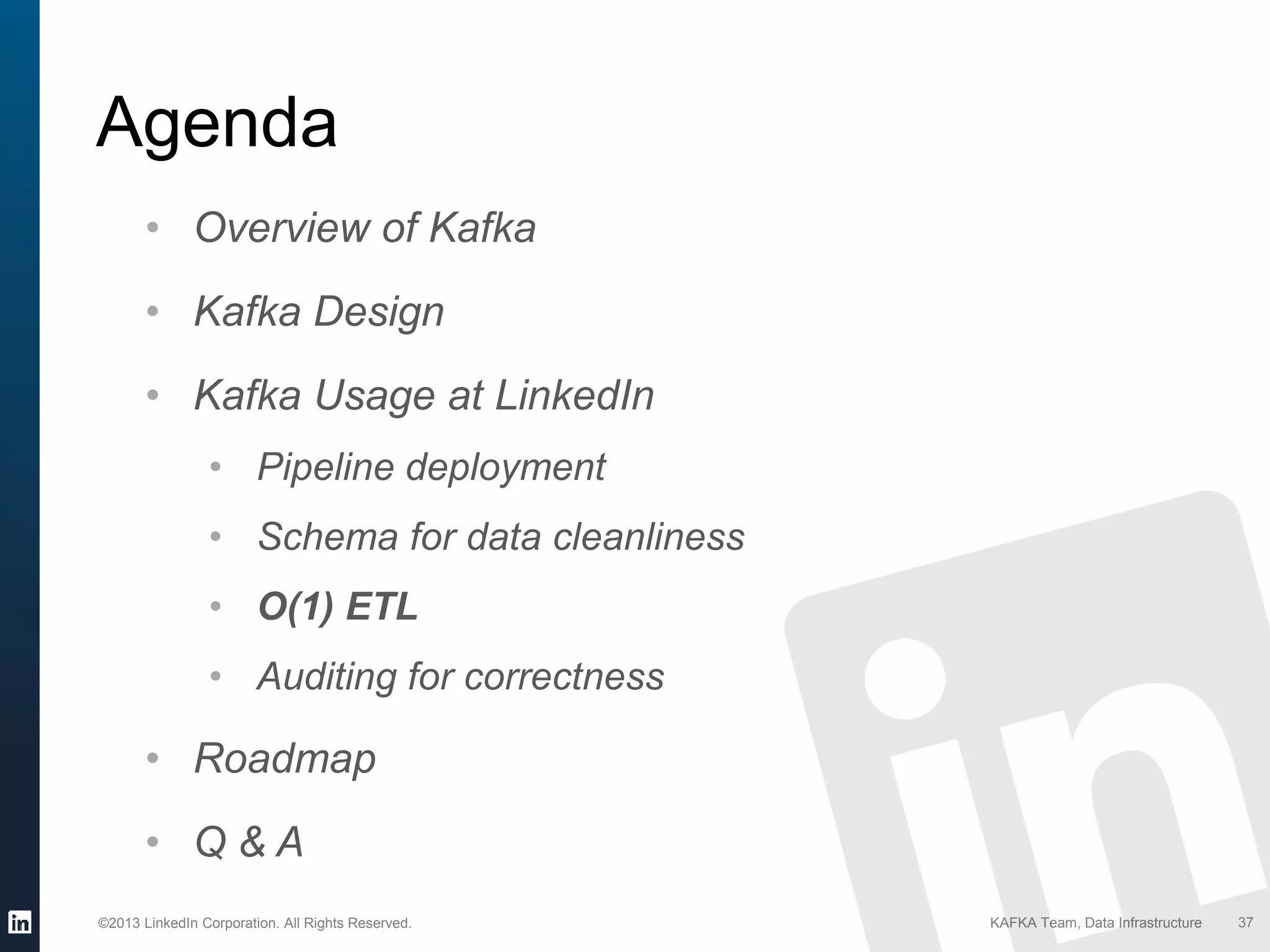 ©2013 LinkedIn Corporation. All Rights Reserved. KAFKA Team, Data Infrastructure
Agenda
37
• Overview of Kafka
• Kafka Design
• Kafka Usage at LinkedIn
• Pipeline deployment
• Schema for data cleanliness
• O(1) ETL
• Auditing for correctness
• Roadmap
• Q & A
 