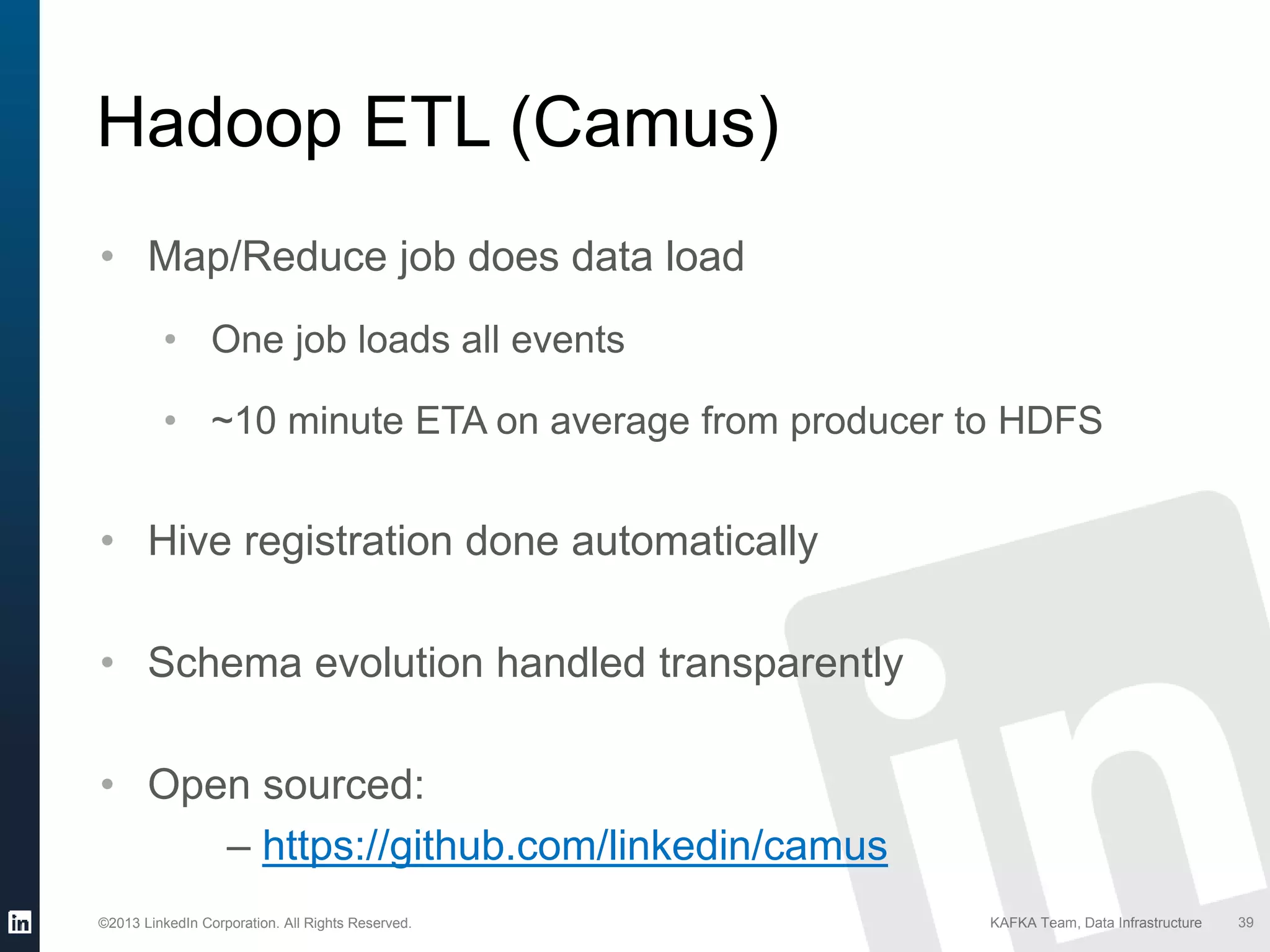 ©2013 LinkedIn Corporation. All Rights Reserved. KAFKA Team, Data Infrastructure 39
Hadoop ETL (Camus)
• Map/Reduce job does data load
• One job loads all events
• ~10 minute ETA on average from producer to HDFS
• Hive registration done automatically
• Schema evolution handled transparently
• Open sourced:
– https://github.com/linkedin/camus
 