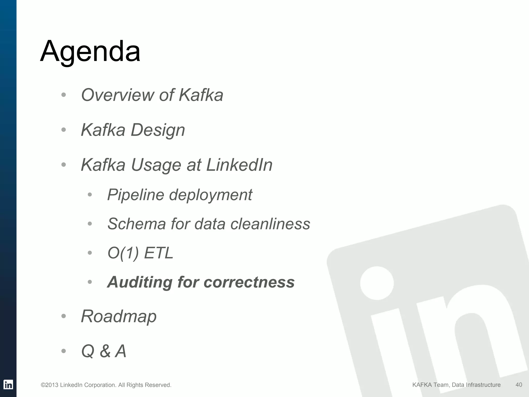 ©2013 LinkedIn Corporation. All Rights Reserved. KAFKA Team, Data Infrastructure
Agenda
40
• Overview of Kafka
• Kafka Design
• Kafka Usage at LinkedIn
• Pipeline deployment
• Schema for data cleanliness
• O(1) ETL
• Auditing for correctness
• Roadmap
• Q & A
 