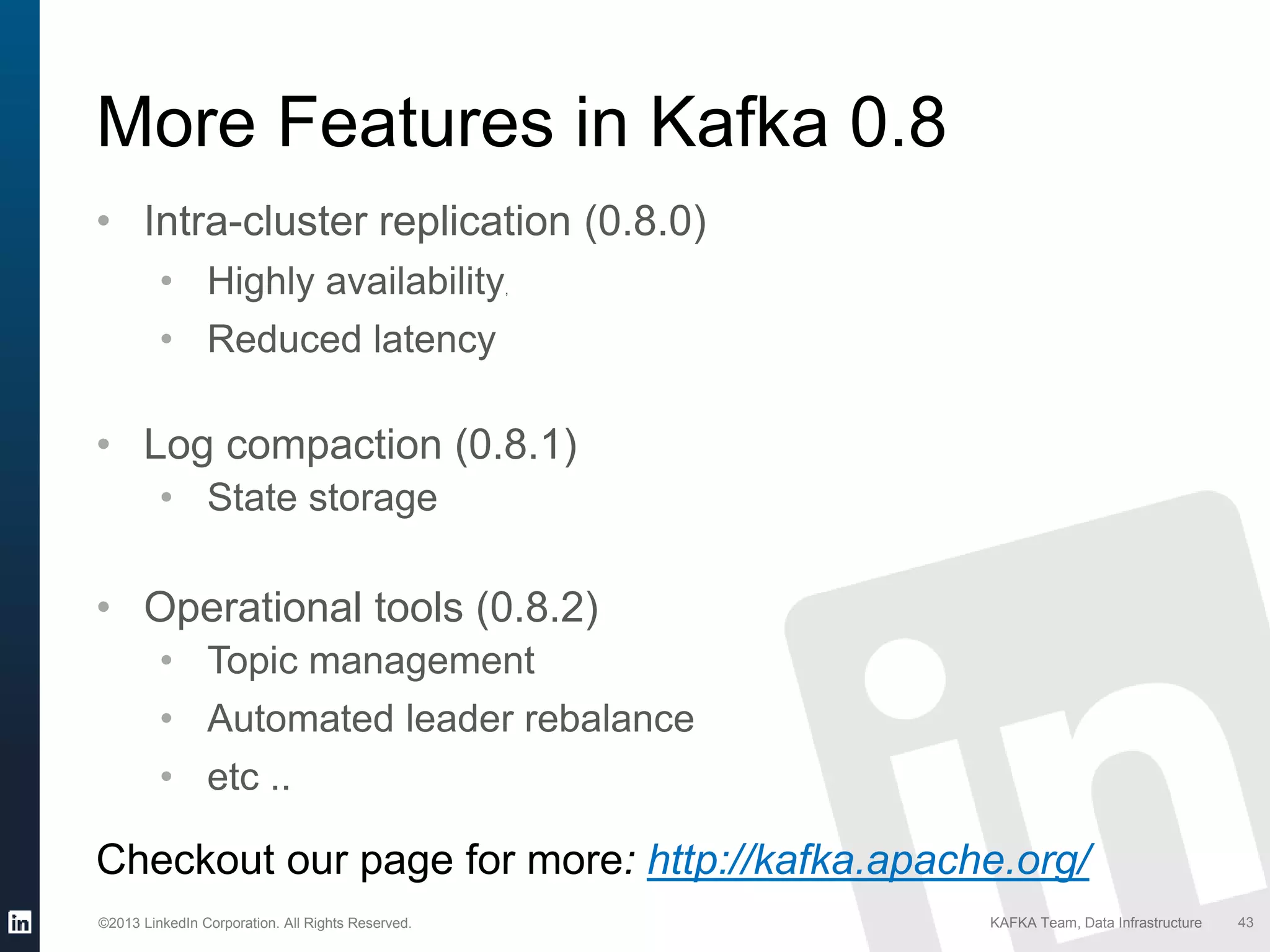 ©2013 LinkedIn Corporation. All Rights Reserved. KAFKA Team, Data Infrastructure 43
More Features in Kafka 0.8
• Intra-cluster replication (0.8.0)
• Highly availability,
• Reduced latency
• Log compaction (0.8.1)
• State storage
• Operational tools (0.8.2)
• Topic management
• Automated leader rebalance
• etc ..
Checkout our page for more: http://kafka.apache.org/
 