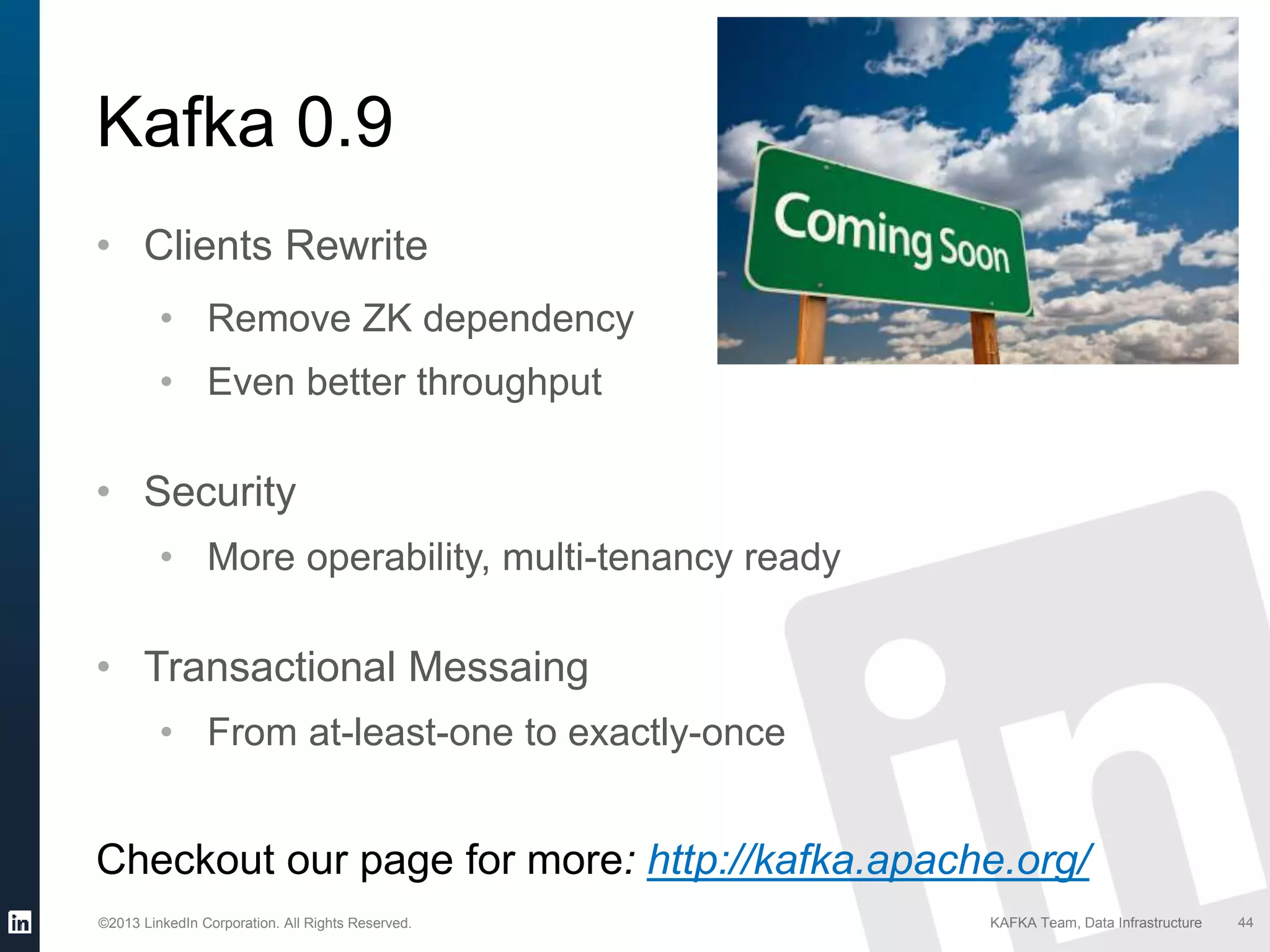 ©2013 LinkedIn Corporation. All Rights Reserved. KAFKA Team, Data Infrastructure 44
Kafka 0.9
• Clients Rewrite
• Remove ZK dependency
• Even better throughput
• Security
• More operability, multi-tenancy ready
• Transactional Messaing
• From at-least-one to exactly-once
Checkout our page for more: http://kafka.apache.org/
 